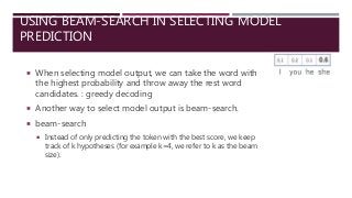 USING BEAM-SEARCH IN SELECTING MODEL
PREDICTION
 When selecting model output, we can take the word with
the highest probability and throw away the rest word
candidates. : greedy decoding
 Another way to select model output is beam-search.
 beam-search
 Instead of only predicting the token with the best score, we keep
track of k hypotheses (for example k=4, we refer to k as the beam
size).
 