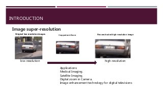INTRODUCTION
Image super-resolution
Cropped and Zoom Reconstructed high-resolution image
Original low-resolution images
low-resolution high-resolution
Applications:
Medical Imaging.
Satellite Imaging.
Digital zoom in Camera.
Image enhancement technology for digital televisions
 