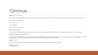 Continue…
Step 5: Steps to be Executed
These should be easily repeatable steps as executed from the end user’s perspective. For instance, a test case for logging into an email server might include these steps:
Open email server web page.
Enter username.
Enter password.
Click “Enter” or “Login” button.
Step 6: Expected Result
This indicates the result expected after the test case step execution. Upon entering the right login information, the expected result would be a successful login.
Step 7: Actual Result and Post-Conditions
As compared to the expected result, we can determine the status of the test case. In the case of the email login, the user would either be successfully logged in or not. The
post-condition is what happens as a result of the step execution such as being redirected to the email inbox.
Step 8: Pass/Fail
Determining the pass/fail status depends on how the expected result and the actual result compare to each other.
Same result = Pass
Different results = Fail
 