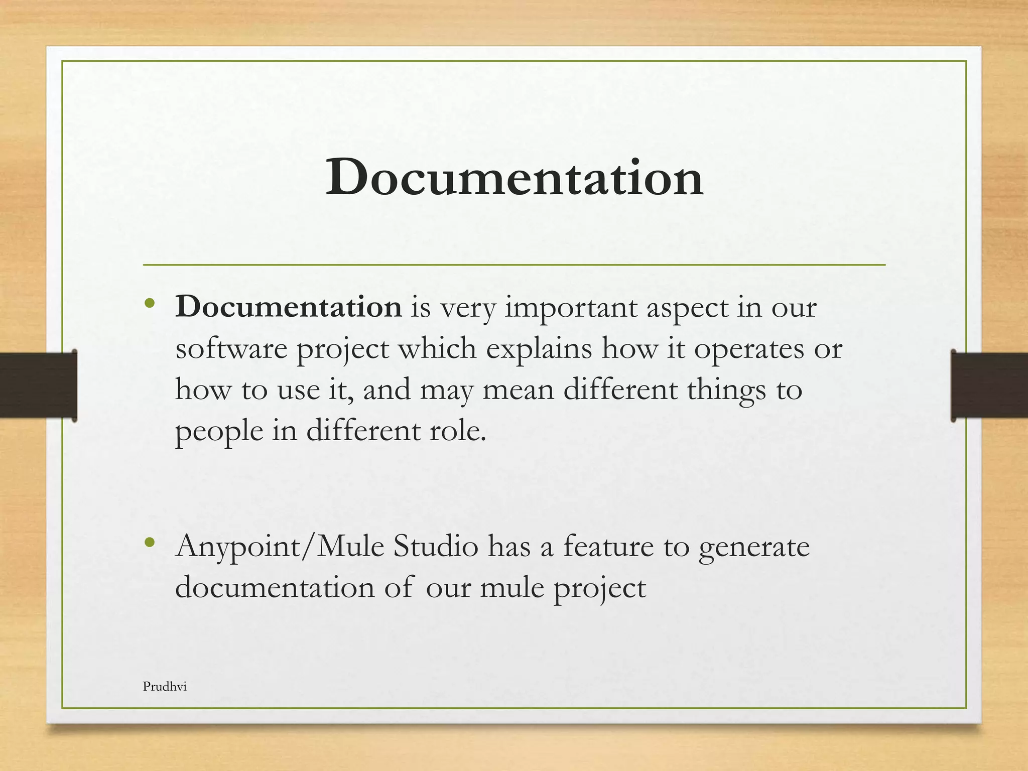 Documentation • Documentation is very important aspect in our software project which explains how it operates or how to use it, and may mean different things to people in different role. • Anypoint/Mule Studio has a feature to generate documentation of our mule project Prudhvi