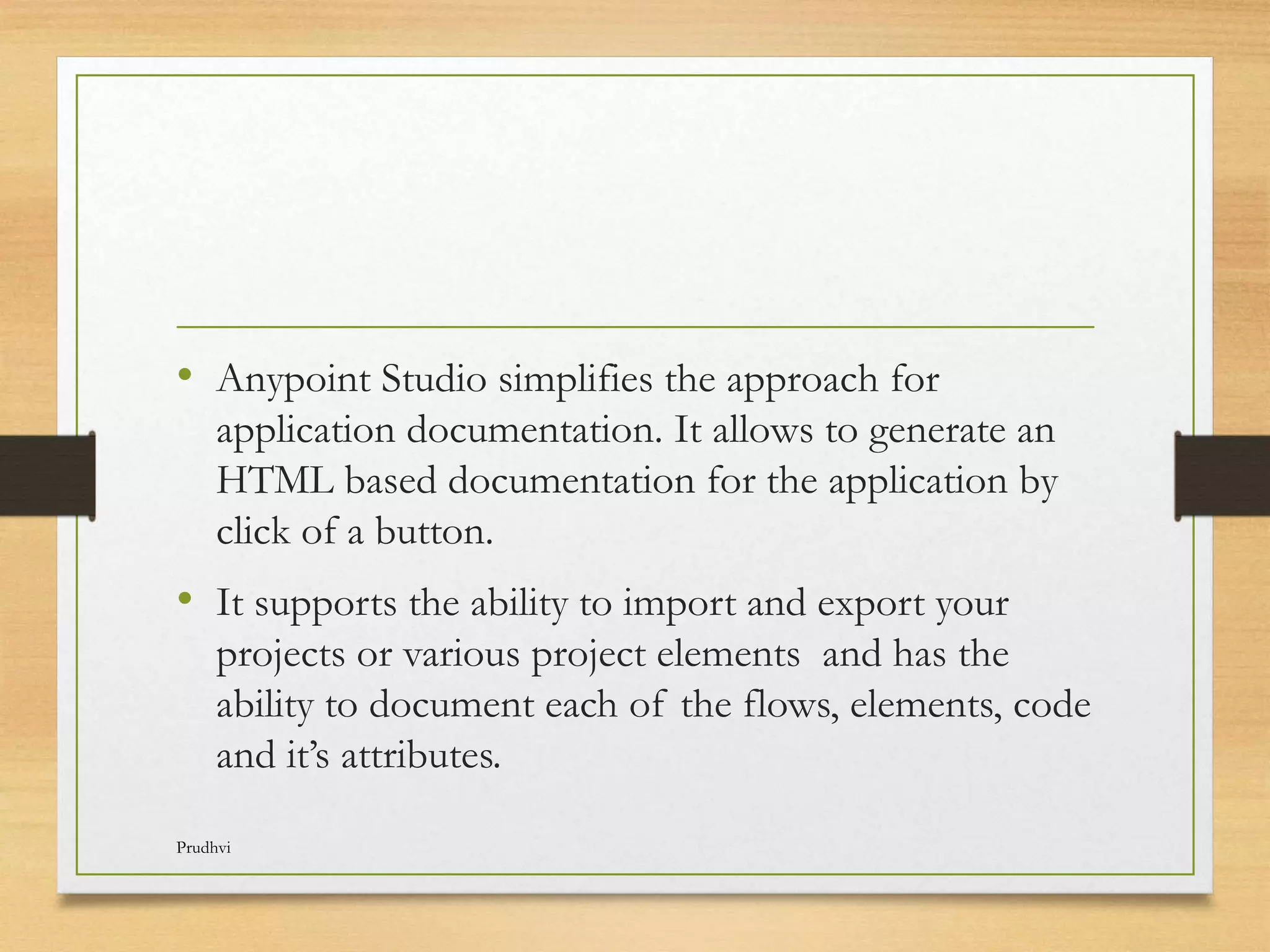 • Anypoint Studio simplifies the approach for application documentation. It allows to generate an HTML based documentation for the application by click of a button. • It supports the ability to import and export your projects or various project elements and has the ability to document each of the flows, elements, code and it’s attributes. Prudhvi