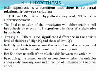 NULL HYPOTHESIS
 Null hypothesis is a statement that there is no actual
relationship between variables;
 (HO or HN) A null hypothesis may read, “There is no
difference between…….” ;
 The final conclusion of the investigator will either retain a null
hypothesis or reject a null hypothesis in favor of a alternative
hypothesis;
 Example: “There is no significant difference in the anxiety
level of children of High IQ and those of low IQ”;
 Null Hypothesis is one where, the researcher makes a conjectural
statement that the variables under study are disjointed;
 He/ She does not talk of any relationship between the variables;
 By so doing, the researcher wishes to explore whether the variables
under study have any level and direction of influence on the other
or not;
 