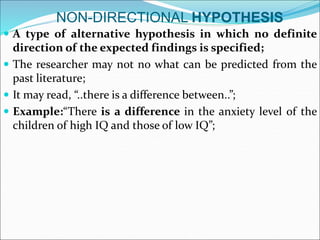 NON-DIRECTIONAL HYPOTHESIS
 A type of alternative hypothesis in which no definite
direction of the expected findings is specified;
 The researcher may not no what can be predicted from the
past literature;
 It may read, “..there is a difference between..”;
 Example:“There is a difference in the anxiety level of the
children of high IQ and those of low IQ”;
 