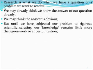 3
 Research is what we do when we have a question or a
problem we want to resolve;
 We may already think we know the answer to our question
already;
 We may think the answer is obvious;
 But until we have subjected our problem to rigorous
scientific scrutiny, our 'knowledge' remains little more
than guesswork or at best, intuition;
 