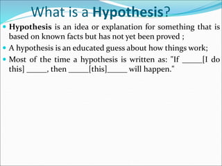 What is a Hypothesis?
 Hypothesis is an idea or explanation for something that is
based on known facts but has not yet been proved ;
 A hypothesis is an educated guess about how things work;
 Most of the time a hypothesis is written as: "If _____[I do
this] _____, then _____[this]_____ will happen."
 