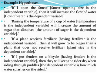  Example Hypotheses
 • "If I open the faucet [faucet opening size is the
independent variable], then it will increase the flow of water
[flow of water is the dependent variable].
 • "Raising the temperature of a cup of water [temperature
is the independent variable] will increase the amount of
sugar that dissolves [the amount of sugar is the dependent
variable]."
 • "If a plant receives fertilizer [having fertilizer is the
independent variable], then it will grow to be bigger than a
plant that does not receive fertilizer [plant size is the
dependent variable]."
 • "If I put fenders on a bicycle [having fenders is the
independent variable], then they will keep the rider dry when
riding through puddles [the dependent variable is how much
water splashes on the rider]."
 