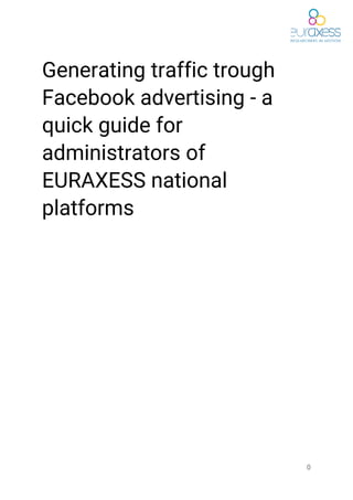  
Generating​ ​traffic​ ​trough 
Facebook​ ​advertising​ ​-​ ​a 
quick​ ​guide​ ​for 
administrators​ ​of 
EURAXESS​ ​national 
platforms  
 
 
 
 
 
 
 
 
 
 
 
 
 
 
0 
 