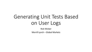 Generating Unit Tests Based
on User Logs
Rick Wicker
Merrill Lynch – Global Markets
 