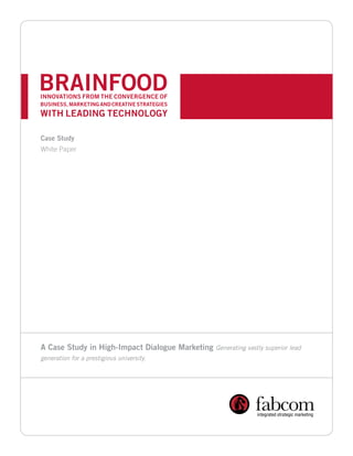 BRAINFOOD
INNOVATIONS FROM THE CONVERGENCE OF
BUSINESS, MARKETING AND CREATIVE STRATEGIES
WITH LEADING TECHNOLOGY

Case Study
White Paper




A Case Study in High-Impact Dialogue Marketing   Generating vastly superior lead
generation for a prestigious university.
 