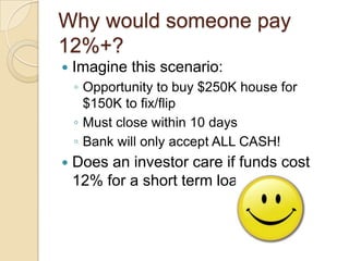 Why would someone pay 12%+?Imagine this scenario:Opportunity to buy $250K house for $150K to fix/flipMust close within 10 daysBank will only accept ALL CASH!Does an investor care if funds cost 12% for a short term loan?