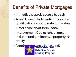 Benefits of Private MortgagesImmediacy: quick access to cashAsset Based Underwriting: borrower qualifications subordinate to the dealTimeliness: short term loansImprovement Costs: rehab loans include funds to improve property  equityNumber of Loans: Banks limit
