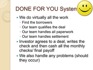 DONE FOR YOU SystemWe do virtually all the workFind the borrowersOur team qualifies the dealOur team handles all paperworkOur team handles settlementInvestor agrees to a deal, writes the check and then cash all the monthly checks/ final payoffWe also handle any problems (should they occur)