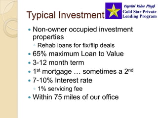 Typical InvestmentNon-owner occupied investment propertiesRehab loans for fix/flip deals65% maximum Loan to Value 3-12 month term1st mortgage … sometimes a 2nd7-10% Interest rate1% servicing feeWithin 75 miles of our office