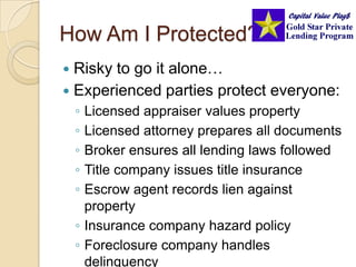 How Am I Protected?Risky to go it alone…Experienced parties protect everyone:Licensed appraiser values propertyLicensed attorney prepares all documentsBroker ensures all lending laws followedTitle company issues title insuranceEscrow agent records lien against propertyInsurance company hazard policyForeclosure company handles delinquency