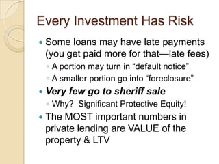 Every Investment Has RiskSome loans may have late payments (you get paid more for that—late fees)A portion may turn in “default notice”A smaller portion go into “foreclosure”Very few go to sheriff saleWhy?  Significant Protective Equity!The MOST important numbers in private lending are VALUE of the property & LTV