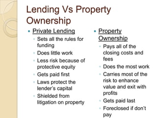 Lending Vs Property OwnershipPrivate LendingSets all the rules for fundingDoes little workLess risk because of protective equityGets paid firstLaws protect the lender’s capitalShielded from litigation on propertyProperty OwnershipPays all of the closing costs and feesDoes the most workCarries most of the risk to enhance value and exit with profitsGets paid lastForeclosed if don’t payPrime target for law suits
