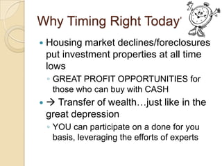 Why Timing Right Today?Housing market declines/foreclosures put investment properties at all time lowsGREAT PROFIT OPPORTUNITIES for those who can buy with CASH Transfer of wealth…just like in the great depressionYOU can participate on a done for you basis, leveraging the efforts of experts