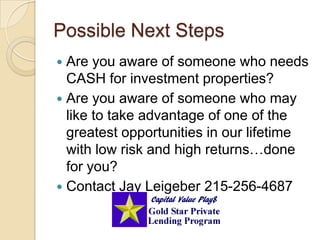 Possible Next StepsAre you aware of someone who needs CASH for investment properties?Are you aware of someone who may like to take advantage of one of the greatest opportunities in our lifetime with low risk and high returns…done for you?Contact Jay Leigeber 215-256-4687