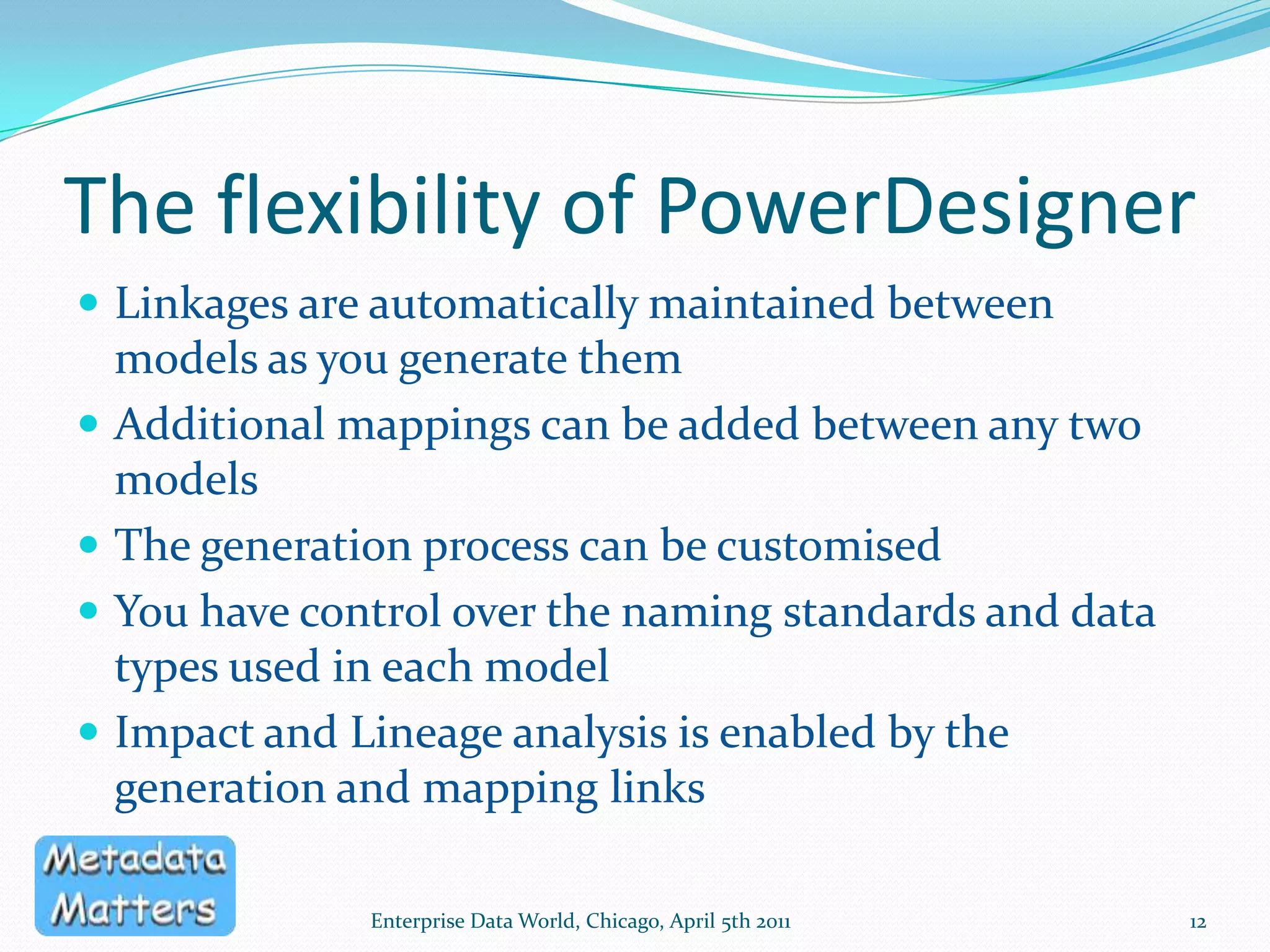 The XML ModelDedicated to modelling XML Schema1 schema per XML model, traceable to source modelsMapping Editor – drag and drop mappings between modelsSupports XSD, XDR and DTDMultiple Namespaces supportedCan use 1 XML model for multiple schemas in the same target namespaceEnterprise Data World, Chicago, April 5th 201111