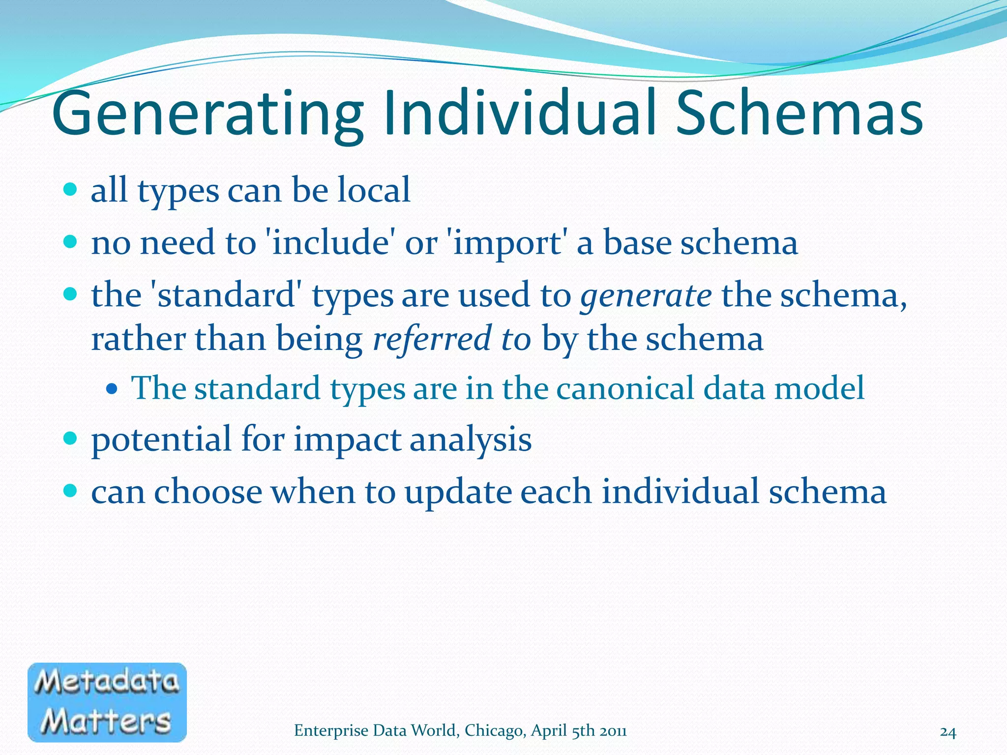 Generating Individual SchemasA 'container' for each schemaModel, Submodel, Subject Area, Package etcdefines scopeprovides documentationfacilitates governanceComplete generationNothing changed post-generationRequires high degree of control over generation processEnterprise Data World, Chicago, April 5th 201123