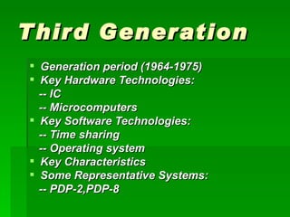 T hir d Generation
 Generation period (1964-1975)
 Key Hardware Technologies:
  -- IC
  -- Microcomputers
 Key Software Technologies:
  -- Time sharing
  -- Operating system
 Key Characteristics
 Some Representative Systems:
  -- PDP-2,PDP-8
 