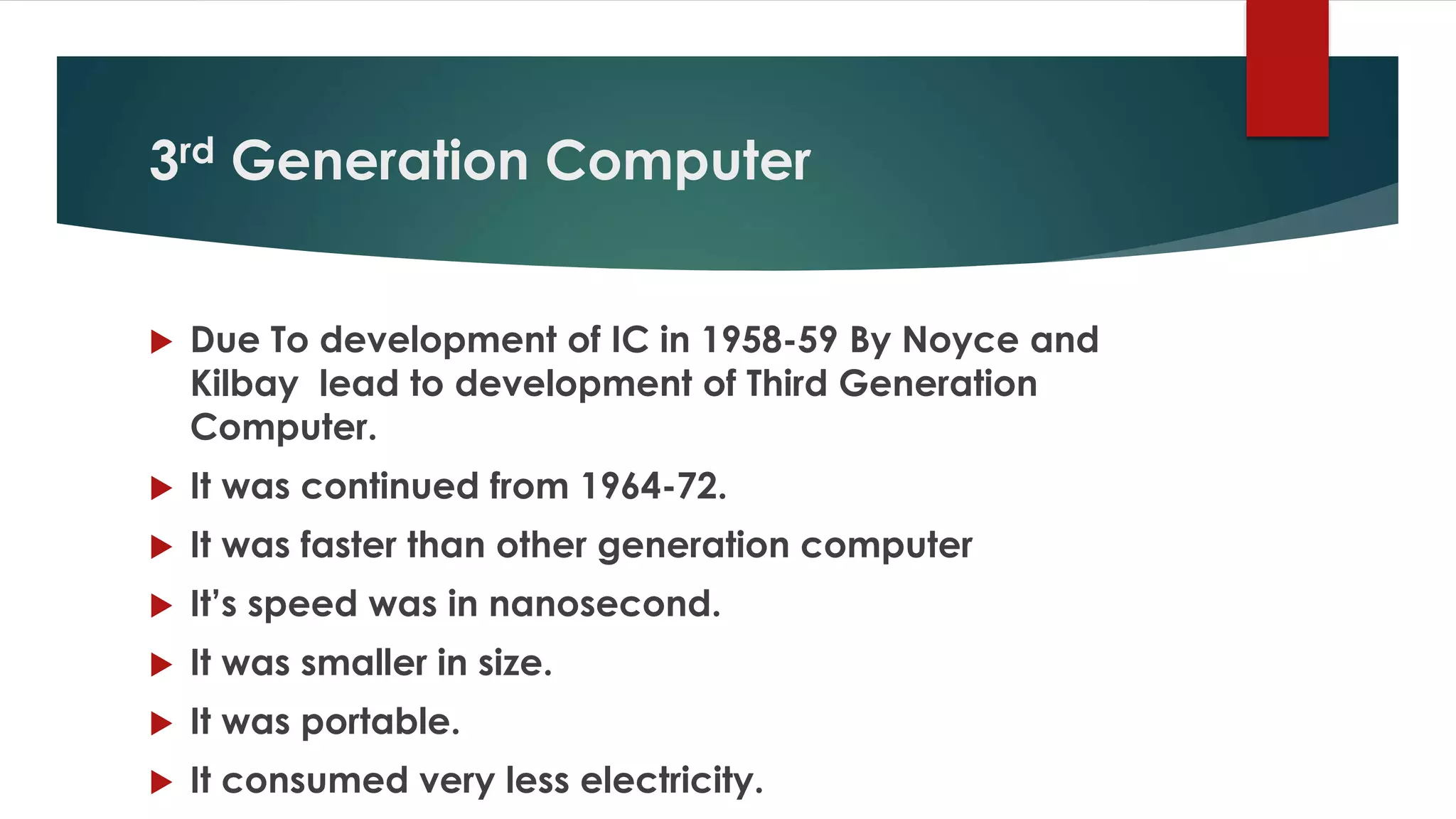 3rd Generation Computer
 Due To development of IC in 1958-59 By Noyce and
Kilbay lead to development of Third Generation
Computer.
 It was continued from 1964-72.
 It was faster than other generation computer
 It’s speed was in nanosecond.
 It was smaller in size.
 It was portable.
 It consumed very less electricity.
 