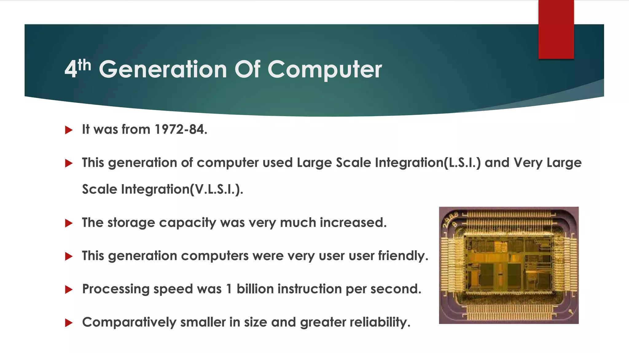 4th Generation Of Computer
 It was from 1972-84.
 This generation of computer used Large Scale Integration(L.S.I.) and Very Large
Scale Integration(V.L.S.I.).
 The storage capacity was very much increased.
 This generation computers were very user user friendly.
 Processing speed was 1 billion instruction per second.
 Comparatively smaller in size and greater reliability.
 
