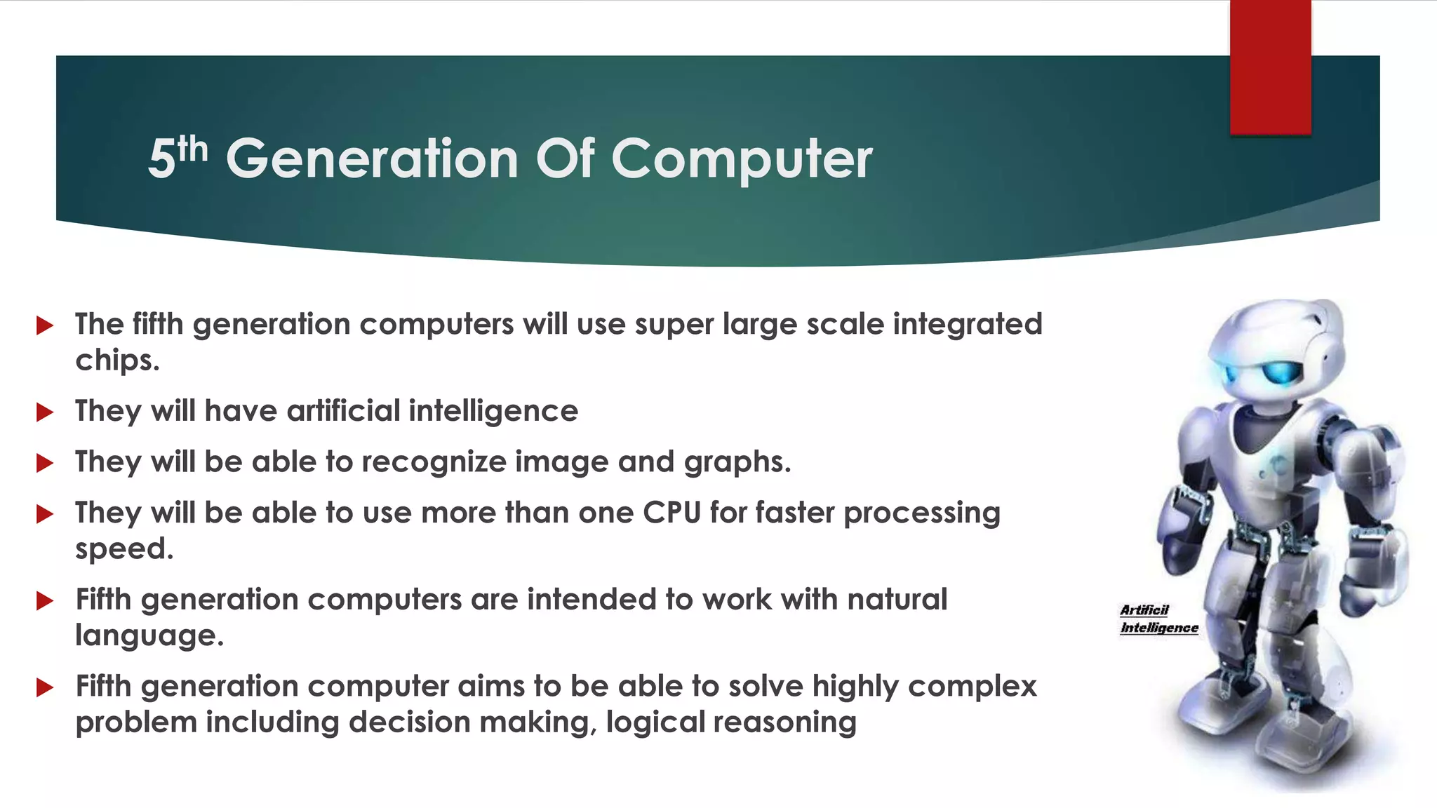 5th Generation Of Computer
 The fifth generation computers will use super large scale integrated
chips.
 They will have artificial intelligence
 They will be able to recognize image and graphs.
 They will be able to use more than one CPU for faster processing
speed.
 Fifth generation computers are intended to work with natural
language.
 Fifth generation computer aims to be able to solve highly complex
problem including decision making, logical reasoning
 