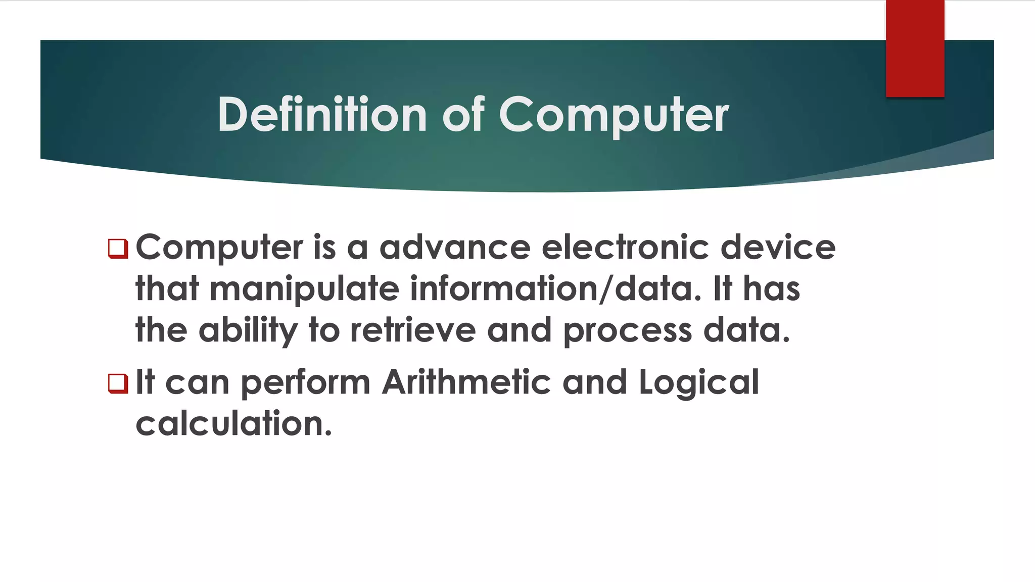 Definition of Computer
 Computer is a advance electronic device
that manipulate information/data. It has
the ability to retrieve and process data.
 It can perform Arithmetic and Logical
calculation.
 