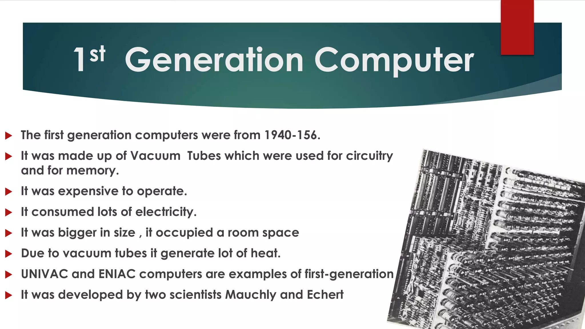 1st Generation Computer
 The first generation computers were from 1940-156.
 It was made up of Vacuum Tubes which were used for circuitry
and for memory.
 It was expensive to operate.
 It consumed lots of electricity.
 It was bigger in size , it occupied a room space
 Due to vacuum tubes it generate lot of heat.
 UNIVAC and ENIAC computers are examples of first-generation computing
 It was developed by two scientists Mauchly and Echert
 