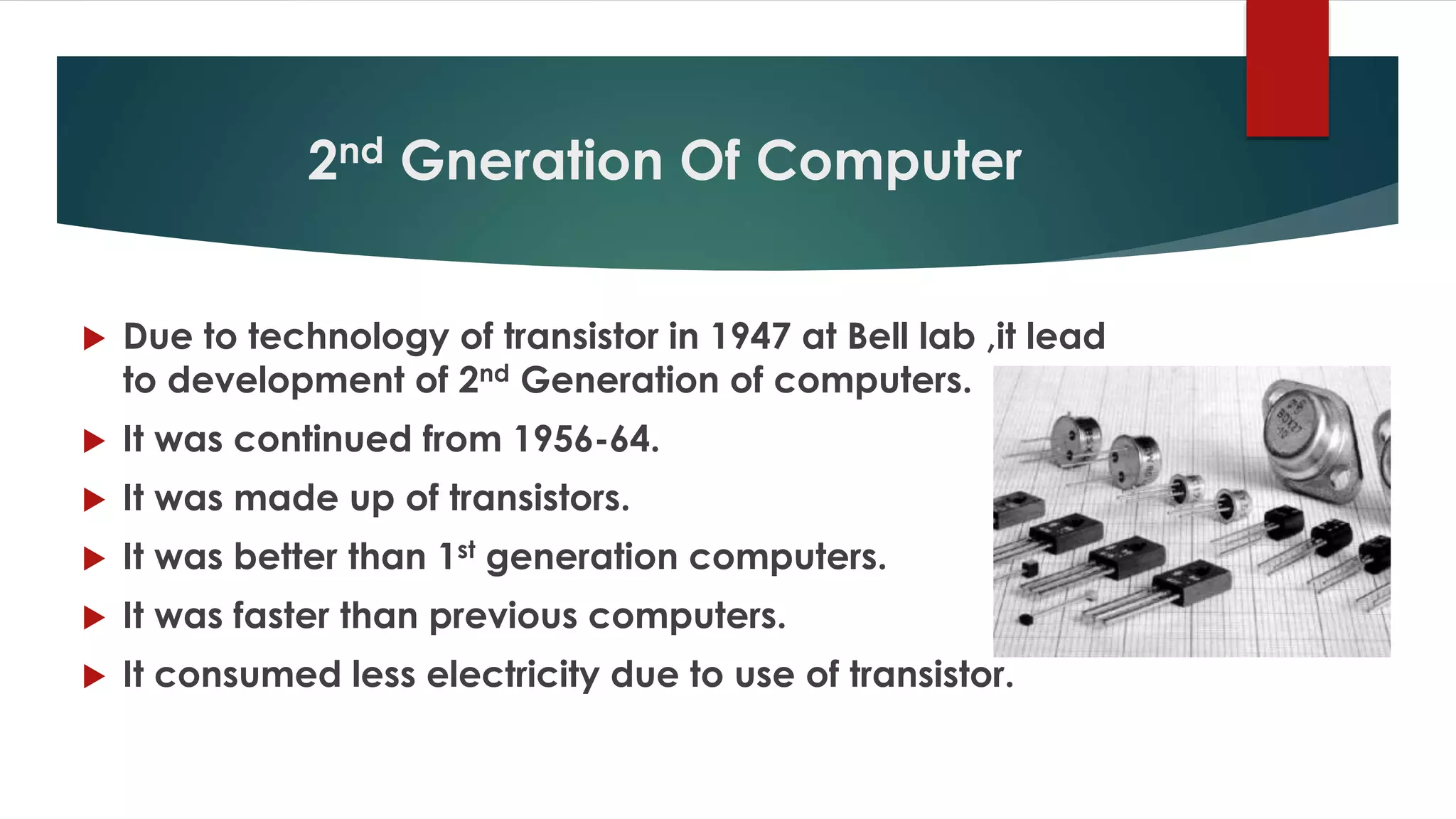 2nd Gneration Of Computer
 Due to technology of transistor in 1947 at Bell lab ,it lead
to development of 2nd Generation of computers.
 It was continued from 1956-64.
 It was made up of transistors.
 It was better than 1st generation computers.
 It was faster than previous computers.
 It consumed less electricity due to use of transistor.
 