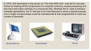 ◦ In 1975, Intel developed a chip known as “The Intel 4004 chip”, took the IC one step
further by locating all the components of a computer (memory, central processing unit,
and input and output controls) on a minuscule chip. Whereas the IC used in previous
computer generations, the IC had had to be manufactured to serve a special purpose,
now a single microprocessor could be manufactured & then programmed to meet any
number of demands.
4th generation pc microprocessor TRS-80
 