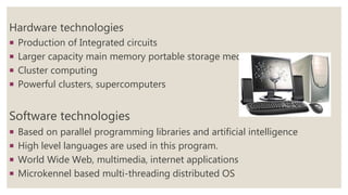 Hardware technologies
 Production of Integrated circuits
 Larger capacity main memory portable storage media
 Cluster computing
 Powerful clusters, supercomputers
Software technologies
 Based on parallel programming libraries and artificial intelligence
 High level languages are used in this program.
 World Wide Web, multimedia, internet applications
 Microkennel based multi-threading distributed OS
 