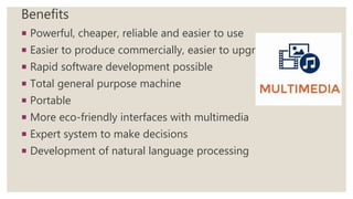 Benefits
 Powerful, cheaper, reliable and easier to use
 Easier to produce commercially, easier to upgrade
 Rapid software development possible
 Total general purpose machine
 Portable
 More eco-friendly interfaces with multimedia
 Expert system to make decisions
 Development of natural language processing
 