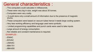 General characteristics :
oThis computers could calculate in milliseconds.
oThese were very big in size, weight was about 30 tonnes.
oComputers were very costly.
o It could store only a small amount of information due to the presence of magnetic
drums.
oThese computers were based on vaccum tubes hence it needs large cooling system.
oVery less working efficiency and language used were symbolic.
o Limited programming capabilities and punch cards were used to take inputs.
oLarge amount of energy consumption.
oNot reliable and constant maintenance is required.
EXAMPLES :
oENIAC
oEDVAC
oUNIVAC
oIBM-701
oIBM-650
 
