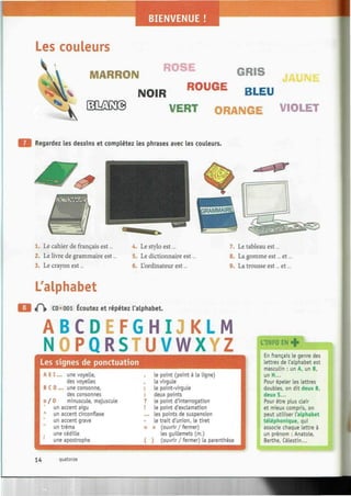 Les couleurs
ROSE
MARRON " v
* " * G R I S
1 NOIR R 0 U G E
BLEU
VERT ORANGE VIOLET
Regardez les dessins et complétez les phrases avec les couleurs.
4. Le stylo est...
5. Le dictionnaire est.
6. L'ordinateur est...
1. Le cahier de français est...
2. Le livre de grammaire est
3. Le crayon est...
L'alphabet
t f  CD «001 Écoutez et répétez l'alphabet.
7. Le tableau est...
8. La gomme est... et
9. La trousse est... et.
A B C D E F G H I J K L M
NOPQRSTUVWXYZ
Les signes de ponctuation
A E I... une voyelle,
des voyelles
B C D ... une consonne,
des consonnes
o / 0 minuscule, majuscule
un accent aigu
A
un accent circonflexe
un accent grave
un tréma
une cédille
une apostrophe
t
F
;
?
¡
...
-
«
(
le point (point à la ligne)
la virgule
Le point-virgule
deux points
le point d'interrogation
le point d'exclamation
les points de suspension
le trait d'union, le tiret
» (ouvrir / fermer)
les guilLemets (m.)
) (ouvrir / fermer) la parenthèse
En français le genre des
Lettres de l'alphabet est
masculin : un A, un B,
un H...
Pour épeler les lettres
doubles, on dit deux B,
deux S...
Pour être plus clair
et mieux compris, on
peut utiliser l'alphabet
téléphonique, qui
associe chaque lettre à
un prénom : Anatole,
Berthe, Célestin...
14 quatorze
 