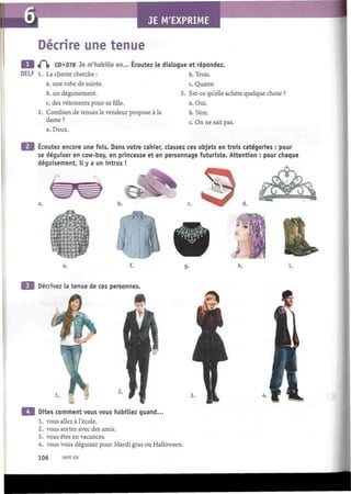 JE M'EXPRIME
î
Décrire une tenue
«f^j» CD «078 Je m'habille en... Écoutez le dialogue et répondez.
DELF 1. La cliente cherche :
a. une robe de soirée.
b. un déguisement.
c. des vêtements pour sa fille.
2. Combien de tenues le vendeur propose à la
dame ?
a. Deux.
b. Trois.
c. Quatre.
3. Est-ce quelle achète quelque chose ?
a. Oui.
b. Non.
c. On ne sait pas.
Ecoutez encore une fois. Dans votre cahier, classez ces objets en trois catégories : pour
se déguiser en cow-boy, en princesse et en personnage futuriste. Attention : pour chaque
déguisement, il y a un intrus !
I*
i.
Décrivez la tenue de ces personnes.
Dites comment vous vous habillez quand...
1. vous allez à l'école.
2. vous sortez avec des amis.
3. vous êtes en vacances.
4. vous vous déguisez pour Mardi gras ou Halloween.
106 cent six
 
