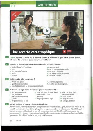 5-6 ATELIER VIDEO
À deux. Regardez la photo. Où se trouvent Annette et Patricia ? De quoi est-ce qu'elles parlent,
selon vous ? À votre avis, qu'est-ce qu'elles vont faire ?
Regardez la première partie de la vidéo et reliez les deux colonnes.
1. Aude, Marcel et Dominique
2. Léo
3. Les parents d'Annette
4. Aude
5. Marcel
Quelle recette elles choisissent ?
1. Poulet aux épices.
2. Quiche aux courgettes.
3. Galette de pommes de terre au saumon fumé.
a. rentrent tard.
b. ne va pas manger de poulet.
c. arrivent à 8 heures.
d. ne mange jamais de poisson.
e. arrive à 7 heures.
4. Terrine de poisson.
5. Soufflé aux champignons.
Choisissez les ingrédients nécessaires pour réaliser la recette.
1. des pommes de terre 6. 25 cl (un quart de litre) d'eau
2. des courgettes 7. une cuillère à café
3. 200 g de saumon fumé de curry
4. 2 œufs 8. 30 g de parmesan râpé
5. 20 g de semoule de blé
9. 10 cl (un demi pot)
de crème fraîche
10. 20 cl de lait
11. 30 g de beurre
12. une pincée de sel
Patricia explique la recette à Annette. Complétez.
D'abord tu (1)... (devoir) découper les courgettes et faire bouillir de l'eau. Après, rajoute une pincée de sel,
mais (2) n'.„ (en mettre) trop ! (3)... (plonger) les courgettes dans l'eau bouillante salée. (4)... (Mélanger)
la crème avec une cuillère à café de curry, le parmesan et les œufs. (5)... (Verser) la semoule sur les
courgettes et (6)... (laisser) évaporer toute l'eau. Mets les courgettes dans le mélange œufs, crème fraîche,
parmesan et (7)... (laisser) cuire au four pour 35-40 minutes.
108 cent huit
 