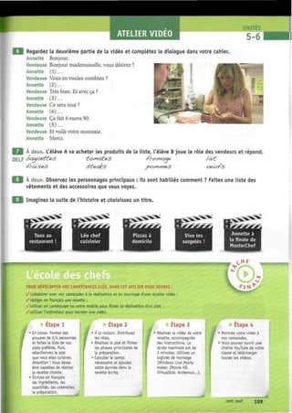 ATELIER VIDEO
9 Regardez la deuxième partie de la vidéo et complétez le dialogue dans votre cahier.
Annette Bonjour.
Vendeuse Bonjour mademoiselle, vous désirez ?
Annette (1)....
Vendeuse Vous en voulez combien ?
Annette (2)....
Vendeuse Très bien. Et avec ça ?
Annette (3)....
Vendeuse Ce sera tout ?
Annette (4)....
Vendeuse Ça fait 6 euros 90.
Annette (5) ....
Vendeuse Et voilà votre monnaie.
Annette Merci.
E B À deux. L'élève A va acheter les produits de la liste, l'élève B joue le rôle des vendeurs et répond.
DELF ¿>oaue.tt&3 tosyia¿e.$ -fro/^aqe /ait
m À deux. Observez les personnages principaux : ils sont habillés comment ? Faites une liste des
vêtements et des accessoires que vous voyez.
Imaginez la suite de l'histoire et choisissez un titre.
Léo chef
cuisinier
Annette à
la finale de
MasterChef
HE
POUR DEVELOPPER VOS COMPETENCES-CLES, DANS CET ATELIER VOUS DEVREZ :
/collaborer avec vos camarades à la réalisation et au tournage d'une recette vidéo ;
/rédiger en français une recette ;
/utiliser un caméscope ou votre mobile pour filmer la réalisation d'un plat ;
/utiliser l'ordinateur pour monter une vidéo.
I
Etape 1
En classe. Formez des
groupes de 3/4 personnes
et faites la liste de vos
plats préférés. Puis,
sélectionnez le plat
que vous allez cuisiner.
Attention ! Vous devez
être capables de réaliser
la recette choisie.
Écrivez en français
les ingrédients, les
quantités, les ustensiles,
la préparation.
f
• Etape 2
A la maison. Distribuez
les rôles.
• Réalisez le plat et filmez
les phases principales de
la préparation.
• Calculez le temps
nécessaire et ajoutez
cette donnée dans la
recette écrite.
Etape 3
• Réalisez la vidéo de votre
recette, accompagnée
des instructions. La
durée maximale est de
3 minutes. Utilisez un
logiciel de montage
(Windows Live Movie
maker, IMovie HD,
VirtualDub, Avidemux...).
Etape 4
Montrez votre vidéo à
vos camarades.
Vous pouvez ouvrir une
chaîne YouTube de votre
classe et télécharger
toutes les vidéos.
cent neuf 109
 