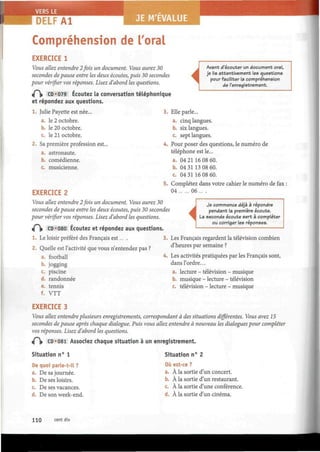DELF A l JE M'EVALUE
Compréhension de Toral
EXERCICE 1
Vous allez entendre 2fois un document. Vous aurez 30
secondes de pause entre les deux écoutes, puis 30 secondes
pour vérifier vos réponses. Lisez d'abord les questions.
«P|> CD «079 Écoutez la conversation téléphonique
et répondez aux questions.
1. Julie Payette est née... 3
a. le 2 octobre.
b. le 20 octobre.
c. le 21 octobre.
2. Sa première profession est... 4
a. astronaute.
b. comédienne.
c. musicienne.
I
i
Avant d'écouter un document oral,
je lis attentivement les questions
pour faciliter la compréhension
de l'enregistrement.
Elle parle...
a. cinq langues.
six langues.b.
c. sept langues.
Pour poser des questions, le numéro de
téléphone est le...
a. 04 21 16 08 60.
b. 04 31 13 08 60.
c. 04 31 16 08 60.
5. Complétez dans votre cahier le numéro de fax ;
EXERCICE 2
Vbtis allez entendre 2fois un document. Vous aurez 30
secondes de pause entre les deux écoutes, puis 30 secondes
pour vérifier vos réponses. Lisez d'abord les questions.
iÇ]i CD*080 Écoutez et répondez aux questions.
1. Le loisir préféré des Français est... .
2. Quelle est l'activité que vous n'entendez pas ?
04 06
i
Je commence déjà à répondre
pendant la première écoute.
La seconde écoute sert a compléter
ou corriger les réponses.
Les Français regardent la télévision combien
d'heures par semaine ?
a. football
b. jogging
c. piscine
d. randonnée
e. tennis
f. VTT
4. Les activités pratiquées par les Français sont,
dans l'ordre...
lecture - télévision
musique - lecture -
- musique
télévision
télévision - lecture - musique
EXERCICE 3
Vbws allez entendre plusieurs enregistrements, correspondant à des situations différentes. Vous avez 15
secondes de pause après chaque dialogue. Puis vous allez entendre à nouveau les dialogues pour compléter
vos réponses. Lisez d'abord les questions.
/~ï> CD*081 Associez chaque situation à un enregistrement.
Situation n° 1
De quoi parle-t-il ?
a. Desajournée.
b. De ses loisirs.
c. De ses vacances.
d. De son week-end.
Situation n° 2
Où est-ce ?
a. À la sortie d'un concert.
b. À la sortie d'un restaurant.
c. À la sortie d'une conférence.
d. À la sortie d'un cinéma.
110 cent dix
 