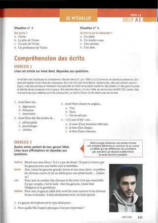 E M'EVALUE DELFA1
Situation n° 3
Qui parle ?
a. Victor.
b. Le père de Victor.
c. Un ami de Victor.
d. Un professeur de Victor.
Situation n° 4
Qu'est-ce qu'on demande ?
a. Un objet.
b. Un rendez-vous.
c. Une adresse.
d. Une date.
Compréhension des écrits
EXERCICE 1
Lisez cet article sur Amel Bent. Répondez aux questions.
Amel Bent est chanteuse et comédienne. Elle est née le 21 juin 1985 à La Courneuve, en banlieue parisienne. Son
père est algérien et sa mère est marocaine. Son vrai nom est Amel Bachir. Après le bac, elle veut devenir psycho-
logue, mais elle participe à l'émission Nouvelle Star en 2004 et se place troisième. Elle obtient un très grand succès
et décide de se consacrer à la musique. Son premier album, Un jour d'été, se vend à plus de 650 000 copies. Ses
chansons les plus célèbres sont Ma philosophie, Le droit à l'erreur et Ne retiens pas tes larmes.
Amel Bent est...
a. algérienne.
b. française.
c. marocaine.
Amel Bent fait des études de...
a. philosophie.
b. psychologie.
c. cinéma.
3. Amel Bent chante en anglais...
a. Vrai.
b. Faux.
c. On ne sait pas.
4. « Un jour d'été » est...
a. le nom d'une émission télévisée.
b. le titre d'un disque.
c. le titre d'une chanson.
EXERCICE 2
Quatre amies parlent de leur garçon idéal.
Lisez leurs affirmations et répondez aux
questions.
i
Dans ce type d'exercice, les textes choisis
ont certains éléments en commun et au moins
un détail qui les différencie. En procédant
par exclusion, je réussis à déterminer
la seule solution possible.
Valérie Blond aux yeux bleus ! Il n'y a pas de doute ! Et puis je trouve que
les garçons avec une barbe sont irrésistibles.
Sarah Moi, j'aime les garçons grands, bruns et aux yeux clairs ; je préfère
les cheveux courts et j'ai un faible pour une petite barbe... j'adore
ça
Léa Pour moi, la couleur des cheveux et des yeux n'est pas essentielle.
Ce qui compte, c'est le look : chez les garçons, j'aime bien
l'élégance et la gentillesse.
Hélène Pour moi, le garçon idéal doit avoir les yeux marron et les cheveux
bruns et bouclés ; il doit absolument avoir un look sportif.
1. Le garçon de la photo est le type idéal pour ...
2. Pour quelle fille l'aspect physique n'est pas important ?
cent onze 111
 