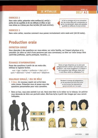E M'EVALUE DELFA1
EXERCICE 2
Dans votre cahier, présentez votre meilleur(e) ami(e) :
parlez de ses qualités et de ses défauts et dites ce que
vous aimez ou n'aimez pas chez lui/elle (20 mots environ).
i
Je lis la consigne et je me concentre
sur les mots-clés pour comprendre ce
qu'on me demande : dans cet exemple,
qualités et défauts d'un(e) ami(e).
EXERCICE 3
Dans votre cahier, racontez comment vous passez normalement votre week-end (40-50 mots).
Production orale
ENTRETIEN DIRIGE
Vous répondez à des questions sur vous-même, sur votre famille, sur l'aspect physique et le
caractère (le vôtre ou celui d'une personne que vous connaissez) ou bien sur votre temps libre
(activités préférées, sports pratiqués, horaires...).
ECHANGE D'INFORMATIONS
Posez des questions à partir de ces mots-clés.
Utilisez le registre formel.
nom • âge • habiter • profession • état civil •
sport • télévision • aimer • week-end * téléphone
DIALOGUE SIMULÉ / JEU DE RÔLE
• À deux. Un nouveau copain est arrivé dans
votre classe. Présentez-vous et posez-vous des
questions personnelles pour vous connaître.

Dans ce type d'exercice, je ne dois pas
obligatoirement utiliser ces mots dans une
question ; ces mots suggèrent « le thème »
de la question (par exemple, état civil :
« vous êtes marié ou célibataire ? »).
i
Pendant le temps de préparation,
je me souviens de tous les mots
ou de toutes les expressions
queje connais sur ce sujet.
• Dans un bus, vous avez assisté à un vol. Vous avez bien vu le voleur ou la voleuse. Un policier
vous demande de faire son portrait-robot. Décrivez-le/la à partir des images qui vous seront
indiquées.
^ ^ €^
^ ^ ^ ^
$A ttf)
cent treize H 3
 
