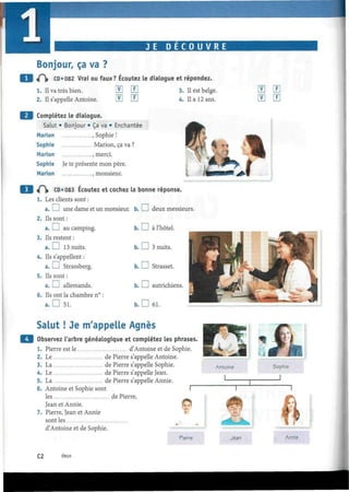 JE D E C O U V R E
Bonjour, ça va ?
<P)» CD*082 Vrai ou faux? Écoutez le dialogue et répondez.
1. Il va très bien.
2. Il s'appelle Antoine. T
mF
3. Il est belge.
4. Il a 12 ans.
Complétez le dialogue.
Salut • Bonjour • Ça va • Enchantée
Marión .Sophie!
Sophie Marión, ça va ?
Marión .merci.
Sophie Je te présente mon père.
Marión , monsieur.
4^|» CD*083 Écoutez et cochez la bonne réponse.
1. Les clients sont :
a. I I une dame et un monsieur, b. I I deux messieurs.
2. Ils sont :
a. I I au camping.
3. Ils restent :
a. I I 13 nuits.
4. Ils s'appellent :
a. I I Strassberg.
5. Ils sont :
a. I I allemands.
6. Ils ont la chambre n° :
a. D 51.
m m
Salut ! Je m'appelle Agnès
Observez l'arbre généalogique et complétez les phrases
1. Pierre est le d'Antoine et de Sophie.
2. Le de Pierre s'appelle Antoine.
3. La de Pierre s'appelle Sophie.
4. Le de Pierre s'appelle Jean.
5. La de Pierre s'appelle Annie.
6. Antoine et Sophie sont
les de Pierre,
Jean et Annie.
7. Pierre, Jean et Annie
sont les
d'Antoine et de Sophie.
Pierre Jean Annie
C2 deux
 