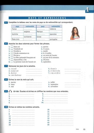 M
M O T S ET E X P R E S S I O NS
Complétez le tableau avec les noms de pays ou de nationalités qui correspondent.
pays
France
Autriche
États-Unis
nationalité
anglaise
tunisienne
pays
Mexique
Suisse
nationalité
indienne
japonaise
portugaise
Associez les deux colonnes pour former des phrases.
1. EU Mars est
2. I I Vendredi est
3. D Octobre a
4. I I L'école commence en
5. I I Février a
6.1 ! La Fête nationale française est
7. I I Aujourd'hui, c'est
8. I I Le premier mois de l'année est
Retrouvez les jours de la semaine.
1. i e j u d
2. e a m i s d
3. d ul n i
4. c m i d a h n e
a. janvier.
b. 31 jours.
c. mardi.
d. le 14 juillet.
e. un mois de l'année.
f. un jour de la semaine.
g. 28 jours.
h. septembre.
5. d a m i r
6. e v d e i r d n
7. r m c e i d r e
Ecrivez le nom du mois qui suit.
1. janvier
2. mars
3. mai
4. juillet
5. septembre
6. novembre
iP|» CD «084 Écoutez et écrivez en chiffres les nombres que vous entendez.
1.
2.
3.
4.
5.
6.
7.
8.
9.
10.
Écrivez en lettres les nombres suivants.
3
7
8
11
13
18
22
26
29
31
44
47
53
cl
63
65
trois C3
 