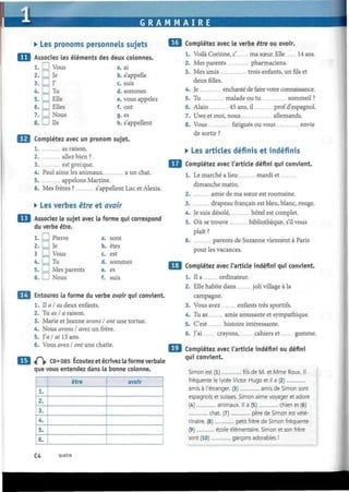 G R A M M A I R E
• Les pronoms personnels sujets
Associez les éléments des deux colonnes.
1. LJ Vous a. ai
2. I I Je b. s'appelle
3. I I J' c. suis
4. I I Tu d. sommes
5. I I Elle e. vous appelez
6. D Elles f. ont
7. I I Nous g. es
8. LJ Ils h. s'appellent
Complétez avec un pronom sujet.
1 as raison.
2 allez bien ?
3 est grecque.
4. Paul aime les animaux a un chat.
5. appelons Martine.
6. Mes frères ? s'appellent Luc et Alexis.
• Les verbes être et avoir
Associez le sujet avec la forme qui correspond
du verbe être.
1. I I Pierre a. sont
2. LJ Je b. êtes
3 I I Vous c. est
4. I I Tu d. sommes
5. I I Mes parents e. es
6. I I Nous f. suis
Entourez la forme du verbe avoir qui convient.
1. Il a I as deux enfants.
2. Tu as I a raison.
3. Marie et Jeanne avons I ont une tortue.
4. Nous avons I avez un frère.
5. J'a I ai 15 ans.
6. Vous avez I ont une chatte.
i(~ CD «085 Écoutez et écrivez la forme verbale
que vous entendez dans la bonne colonne.
1.
2.
3.
4.
5.
6.
être avoir
¿M Complétez avec le verbe être ou avoir.
1. Voilà Corinne, c' ma sœur. Elle 14 ans.
2. Mes parents pharmaciens.
3. Mes amis trois enfants, un fils et
deux filles.
4. Je enchanté de faire votre connaissance.
5. Tu malade ou tu sommeil ?
6. Alain 45 ans, il prof d'espagnol.
7. Uwe et moi, nous allemands.
8. Vous fatigués ou vous envie
de sortir ?
• Les articles définis et indéfinis
Complétez avec l'article défini qui convient.
1. Le marché a lieu mardi et
dimanche matin.
2. amie de ma sœur est roumaine.
3 drapeau français est bleu, blanc, rouge.
4. Je suis désolé, hôtel est complet.
5. Où se trouve bibliothèque, s'il vous
plaît?
6 parents de Suzanne viennent à Paris
pour les vacances.
Complétez avec l'article indéfini qui convient.
1. lia ordinateur.
2. Elle habite dans joli village à la
campagne.
3. Vous avez enfants très sportifs.
4. Tu as amie amusante et sympathique.
5. C'est histoire intéressante.
6. J'ai crayons, cahiers et gomme.
Complétez avec l'article indéfini ou défini
qui convient.
Simon est (1) fils de M. et Mme Roux. Il
fréquente le lycée Victor Hugo et il a (2)
amis à l'étranger. (3) amis de Simon sont
espagnols et suisses. Simon aime voyager et adore
(4) animaux. Il a (5) chien et (6)
chat. (7) père de Simon est vété-
rinaire. (8) petit frère de Simon fréquente
(9) école élémentaire. Simon et son frère
sont (10) garçons adorables !
C4 quatre
 