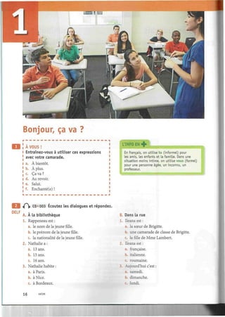 Bonjour, ça va
A VOUS !
Entraînez-vous à utiliser ces expressions
avec votre camarade.
a. À bientôt.
b. À plus.
c. Ça va ?
d. Au revoir.
e. Salut.
f. Enchanté(e) !
L'INFO EN +
I
En français, on utilise tu (informel) pour
les amis, les enfants et la famille. Dans une
situation moins intime, on utilise vous (formel)
pour une personne âgée, un inconnu, un
professeur.
• '•«•i immmmmKmÊmmmmmmmmmt
DELF
if^|i CD «003 Écoutez les dialogues et répondez.
A. À la bibliothèque
1. Rappeneau est :
a. le nom de la jeune fille.
b. le prénom de la jeune fille.
c. la nationalité de la jeune fille.
2. Nathalie a :
a. 13 ans.
b. 15 ans.
c. 16 ans.
3. Nathalie habite :
a. à Paris.
b. à Nice.
c. à Bordeaux.
une camarade de classe de Brigitte.
B. Dans la rue
1. Ileanaest:
a. la sœur de Brigitte.
b
c. lafillede Mme Lambert.
2. Ueana est :
a. française.
b. italienne.
c. roumaine.
3. Aujourd'hui c'est :
a. samedi.
b. dimanche.
c. lundi.
16 seize
 