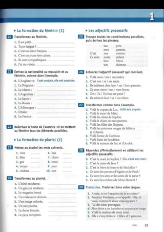 • La formation du féminin (1)
Transformez au féminin.
1. Il est petit
2. Tu es fatigué ?
3. C'est un élève français
4. C'est un jeune très calme
5. Ils sont sympathiques
6. J'ai un voisin
Écrivez la nationalité au masculin et au
féminin, comme dans l'exemple.
0. L'Angleterre: !!.est anglais,.elle.est anglaise.
1. La Belgique:
Le Maroc :
L'Argentine :
Le Japon :
La Russie :
L'Allemagne :
L'Italie :
La France :
Réécrivez le texte de l'exercice 19 en mettant
au féminin tous les éléments possibles.
• La formation du pluriel (1)
Mettez au pluriel les mots suivants.
1. voix 6. bus
2. film 7. chien
3. gaz 8. mois
4. temps 9. jour
5. cinéma 10. nez
Transformez au pluriel.
1. L'hôtel moderne.
2. Un garçon studieux.
3. Le magasin fermé.
4. Un restaurant chinois.
5. Une image colorée.
6. Un nez pointu.
7. La dame blonde.
8. Le pays européen.
• Les adjectifs possessifs
Trouvez toutes les combinaisons possibles,
puis écrivez les phrases.
C'est
Ce sont
ma
mes
vos
notre
leur
ton
père.
parents.
voisine.
enfant.
frères.
chienne
Entourez l'adjectif possessif qui convient.
1. Voilà mon I ma I mes mère.
2. C'est son I sa I ses amie.
3. Ils habitent chez leur I ses I leurs parents.
4. Ce sont notre I nos I mon livres.
5. Ton I Ta I Tes bus est parti ?
6. Ils adorent leur I sa I vos chien.
Transformez comme dans l'exemple.
0. Voilà le copain de Luc. Voilà son copain..
1. Voilà la sœur de Marc.
2. Voilà les chats de Sophie.
3. Voilà le chien de mes parents.
4. Voilà les filles des Dupont.
5. Voilà les poissons rouges de Sélénia
et d'Annie.
6. Voilà l'amie de Corinne.
7. Voilà l'ami de Sandrine.
8. Voilà la maman de Luc et d'André.
Répondez affirmativement en utilisant les
adjectifs possessifs.
0. C'est le mari de Sophie ?. Put. p.'e.st spn mari...
1. C'est la mère de Jean ?
2. C'est le frère de Jean et de Mathilde ?
3. Ce sont les parents d'Agnès et de Paul ?
4. Ce sont tes amis et les amis de ta sœur ?
5. Ce sont les enfants de Mme Duvent ?
Traduction. Traduisez dans votre langue.
1. Annie, tu es française ou tu es suisse ?
2. Bonjour Madame, je m'appelle Julie, et
vous, comment vous vous appelez ?
3. J'ai des amis portugais.
4. Mon frère a un hamster et un poisson rouge.
5. Voilà la maison de mon amie.
6. Elle a cinq enfants : 2 filles et 3 garçons.
cinq C5
 
