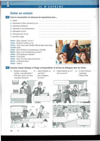 JE M'EXPRIME
Entrer en contact
¡J Lisez la conversation et retrouvez les expressions pour.
1. saluer
2. demander et dire comment ça va
3. présenter quelqu'un
4. répondre à une présentation
5. demander le jour
6. dire quel jour on est
7. prendre congé
Martin Salut, Martin ! Ça va ?
Arthur Bonjour Arthur, ça va.
Martin Voici mon amie Camilla. Elle est dans notre lycée.
Camilla Salut.
Arthur Ravi de faire ta connaissance, Camilla.
Martin Bon, on se voit demain au lycée ?
Arthur C'est quel jour demain ?
Martin C'est jeudi.
Arthur Oui, j'ai cours toute la journée...
Martin À demain alors !
Arthur Tchao !
Associez chaque dialogue à l'image correspondante, et écrivez les dialogues dans les bulles.
1. - Bonjour madame
Leclerc, vous allez bien ?
- Très bien, merci. Et vous,
monsieur Rousset ?
- Salut Michèle, tu
vas bien ?
- Oui, madame.
Et vous ?
3. - Salut Daniel, ça va ?
- Ça va, et toi ?
4. - À tout à l'heure,
monsieur.
- Tchao, Paul.
C6 six
 