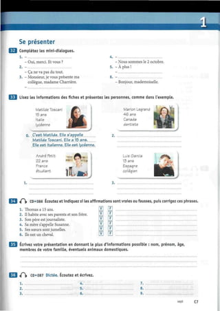 Se présenter
Complétez les mini-dialogues.
- Oui, merci. Et vous ?
- Ça ne va pas du tout.
- Monsieur, je vous présente ma
collègue, madame Charrière.
- Nous sommes le 2 octobre.
5. - À plus !
6. -
- Bonjour, mademoiselle.
Lisez les informations des fiches et présentez les personnes, comme dans l'exemple.
Matilde Toscani
15 ans
Italie
lycéenne
0. C'est Matilde. Elle s'appelje
Matilde Toscani. Elle a 15 ans.
Elle.est Italienne.. Elle est lycéenne..
Marión Legrand
46 ans
Canada
dentiste
T
— - w
"
¡E 1
André Petit
22 ans
France
étudiant
.mt-
1.
Luis Garcia
13 ans
Espagne
collégien
•^
tf CD • 086 Écoutez et indiquez si les affirmations sont vraies ou fausses, puis corrigez ces phrases.
1. Thomas a 15 ans. H LE
2. Il habite avec ses parents et son frère. LE LLl
3. Son père est journaliste. IdVJ lj_J
4. Sa mère s'appelle Susanne. LYJ LLl
5. Ses sœurs sont jumelles. ÜÉl LLl
6. Ils ont un cheval. H E
Écrivez votre présentation en donnant le plus d'informations possible : nom, prénom, âge,
membres de votre famille, éventuels animaux domestiques.
«Pi» CD»087 Dictée. Écoutez et écrivez.
l .
2.
3.
4.
5.
6.
7.
8.
9.
sept C7
 
