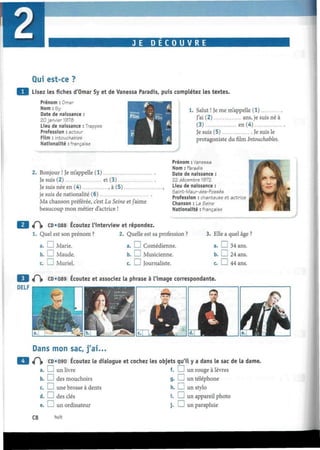 J E D E C O U V R E
Qui est-ce ?
Lisez les fiches d'Omar Sy et de Vanessa Paradis, puis complétez les textes.
Prénom : Omar
Nom : Sy
Date de naissance :
20 janvier 1978
Lieu de naissance : Trappes
Profession : acteur
Film : Intouchables
Nationalité : française
Salut ! Je me m'appelle (1)
J'ai (2) ans, je suis né à
(3) en (4)
Je suis (5) Je suis le
protagoniste du film Intouchables.
2. Bonjour ! Je m'appelle (1)
Jesuis(2) et (3)
Je suis née en (4) , à (5)
je suis de nationalité (6)
Ma chanson préférée, c'est La Seine et j'aime
beaucoup mon métier d'actrice !
Prénom : Vanessa
Nom : Paradis
Date de naissance :
22 décembre 1972
Lieu de naissance :
Saint-Maur-des-Fossés
Profession : chanteuse et actrice
Chanson : La Seine
Nationalité : française
«Pi» CD*088 Écoutez l'interview et répondez.
1. Quel est son prénom ? 2. Quelle est sa profession ?
a. I I Marie. a. I I Comédienne.
b. I I Maude. b. I I Musicienne.
c. I—I Muriel. c. I I Journaliste.
3. Elle a quel âge ?
a. D 34 ans.
b. D 24 ans.
c. I I 44 ans.
<P|» CD*089 Écoutez et associez la phrase à l'image correspondante.
DELF
Dans mon sac, j'ai...
«P|» CD*090 Écoutez le dialogue et cochez les objets qu'il y a dans le sac de la dame.
f. I I un rouge à lèvresI I un livre
b. I I des mouchoirs
c. I I une brosse à dents
d. I I des clés
e. I I un ordinateur
g. I I un téléphone
h. I I un stylo
i. I I un appareil photo
j . L_J un parapluie
C8 huit
 